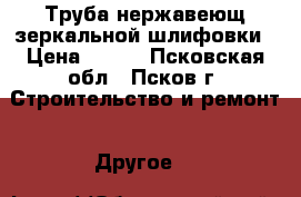 Труба нержавеющ.зеркальной шлифовки › Цена ­ 800 - Псковская обл., Псков г. Строительство и ремонт » Другое   